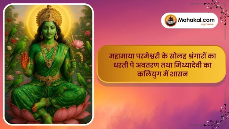 महामाया परमेश्वरी के सोलह श्रंगारों का धरती पे अवतरण तथा मिथ्यादेवी का कलियुग में शासन