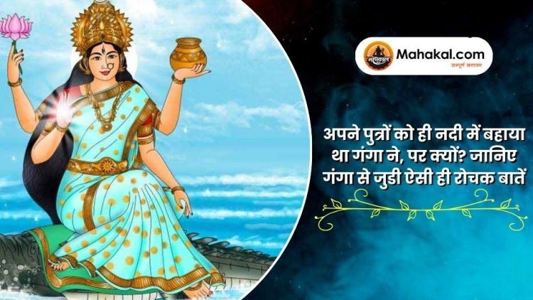 अपने पुत्रों को ही नदी में बहाया था गंगा ने, पर क्यों? जानिए गंगा से जुडी ऐसी ही रोचक बातें