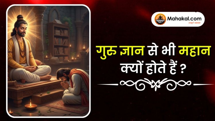 ज्ञान से भी महान गुरु क्यों माने जाते हैं?