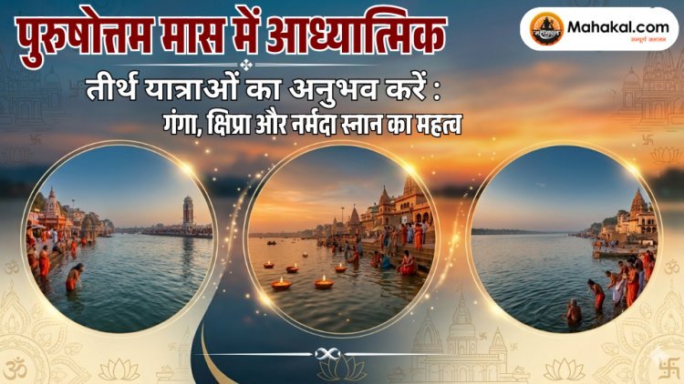 पुरुषोत्तम मास में आध्यात्मिक तीर्थ यात्राओं का अनुभव करें : गंगा, क्षिप्रा और नर्मदा स्नान का महत्व 